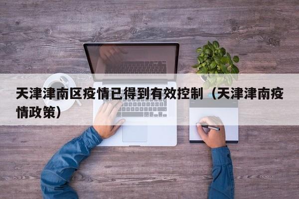 天津津南区疫情已得到有效控制（天津津南疫情政策）