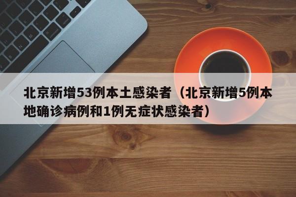 北京新增53例本土感染者（北京新增5例本地确诊病例和1例无症状感染者）