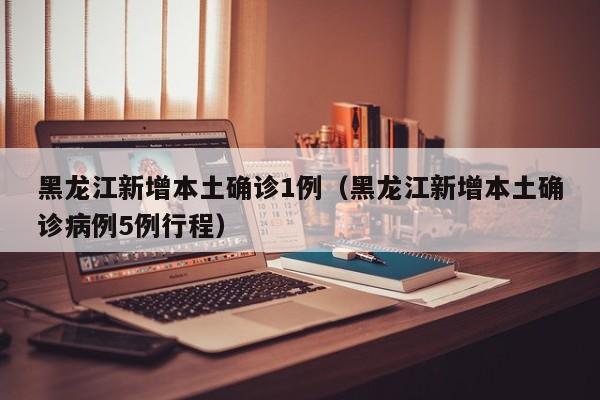 黑龙江新增本土确诊1例（黑龙江新增本土确诊病例5例行程）