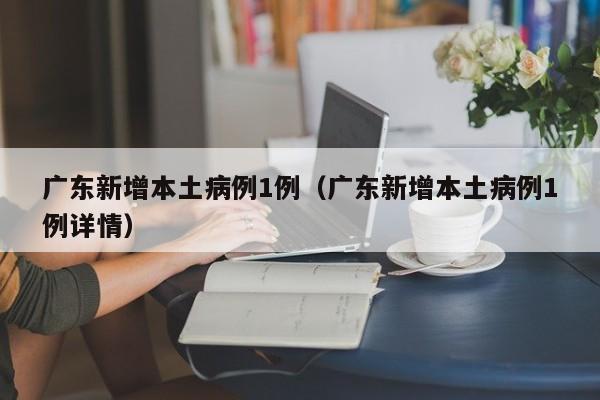 广东新增本土病例1例（广东新增本土病例1例详情）