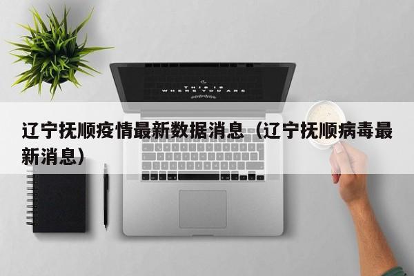 辽宁抚顺疫情最新数据消息（辽宁抚顺病毒最新消息）