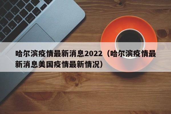 哈尔滨疫情最新消息2022（哈尔滨疫情最新消息美国疫情最新情况）
