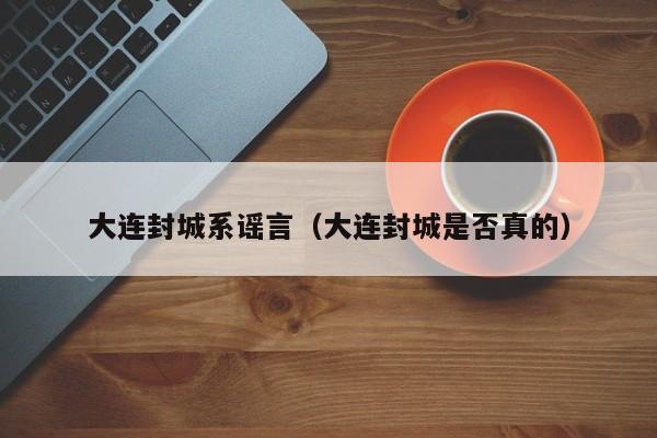大连封城系谣言（大连封城是否真的）