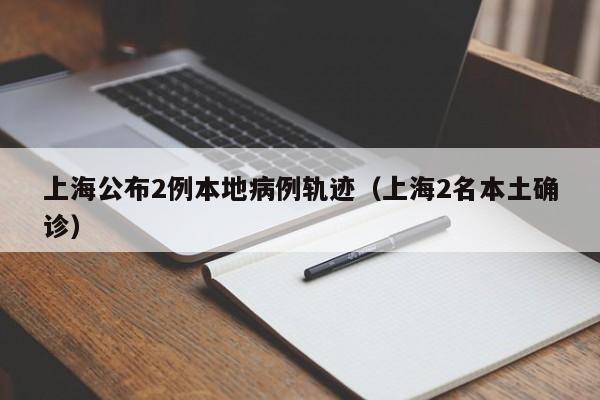 上海公布2例本地病例轨迹（上海2名本土确诊）