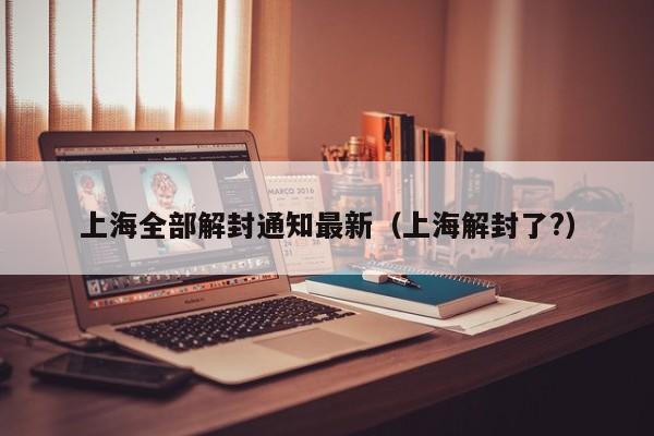 上海全部解封通知最新（上海解封了?）