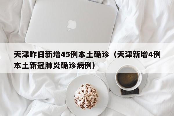 天津昨日新增45例本土确诊（天津新增4例本土新冠肺炎确诊病例）