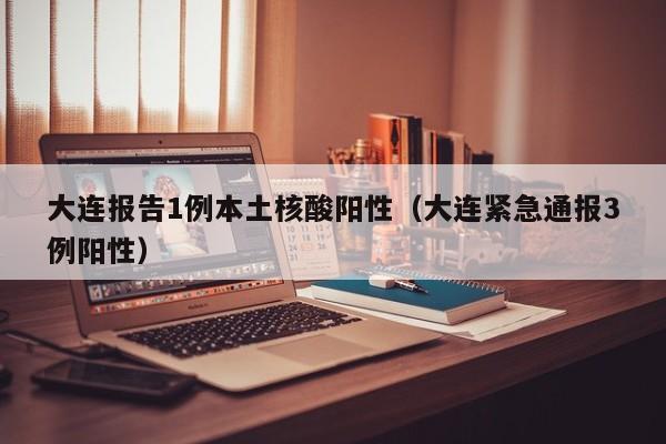 大连报告1例本土核酸阳性（大连紧急通报3例阳性）