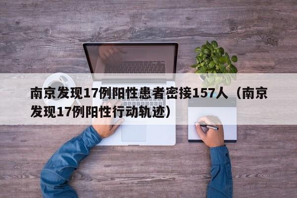 南京发现17例阳性患者密接157人（南京发现17例阳性行动轨迹）