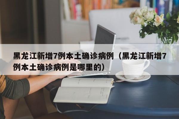 黑龙江新增7例本土确诊病例（黑龙江新增7例本土确诊病例是哪里的）