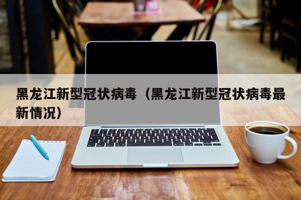 黑龙江新型冠状病毒（黑龙江新型冠状病毒最新情况）