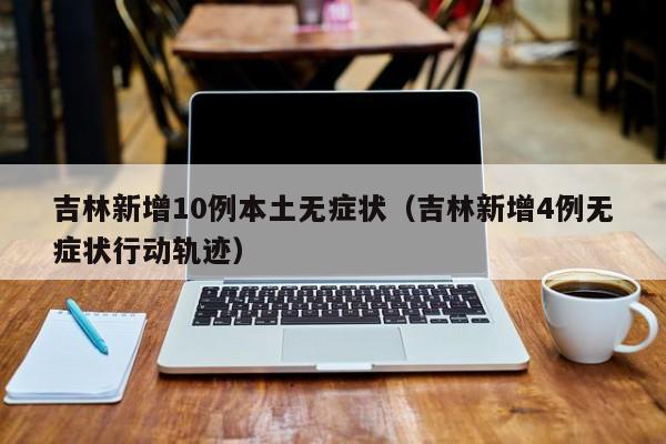 吉林新增10例本土无症状（吉林新增4例无症状行动轨迹）