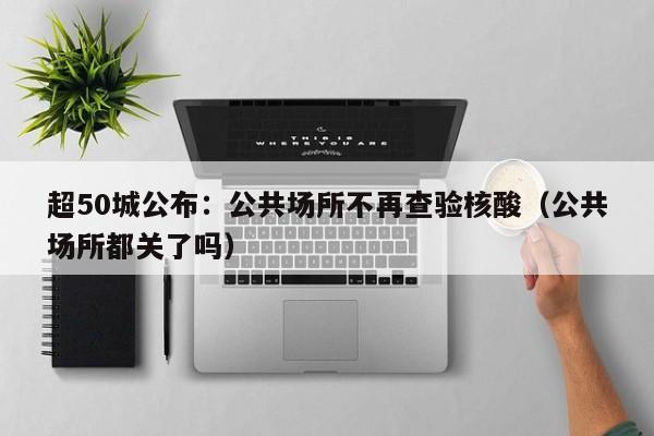 超50城公布：公共场所不再查验核酸（公共场所都关了吗）