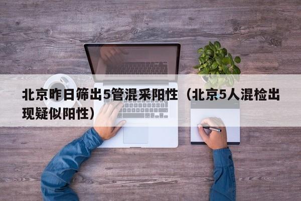 北京昨日筛出5管混采阳性（北京5人混检出现疑似阳性）