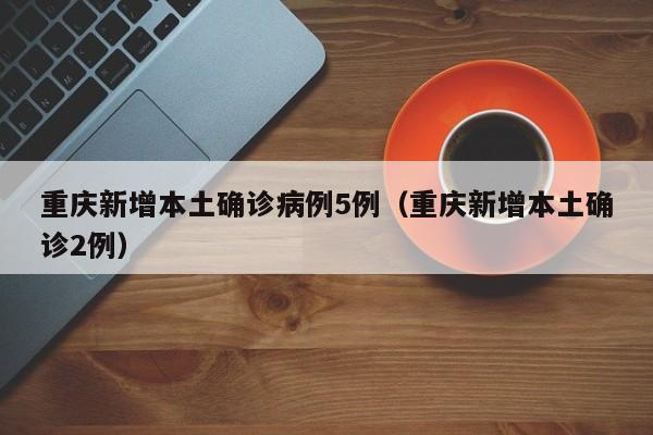 重庆新增本土确诊病例5例（重庆新增本土确诊2例）