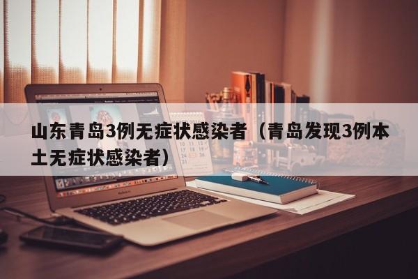 山东青岛3例无症状感染者（青岛发现3例本土无症状感染者）
