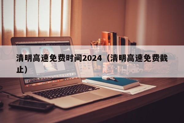 清明高速免费时间2024（清明高速免费截止）