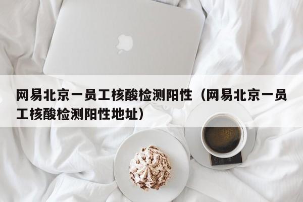 网易北京一员工核酸检测阳性（网易北京一员工核酸检测阳性地址）