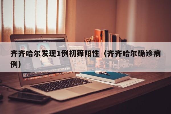 齐齐哈尔发现1例初筛阳性（齐齐哈尔确诊病例）