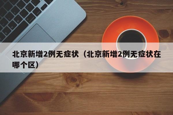 北京新增2例无症状（北京新增2例无症状在哪个区）
