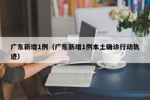 广东新增1例（广东新增1例本土确诊行动轨迹）