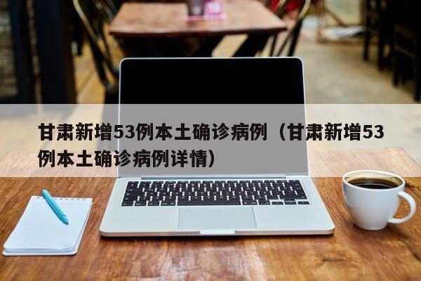甘肃新增53例本土确诊病例（甘肃新增53例本土确诊病例详情）