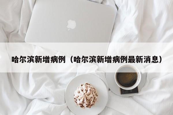 哈尔滨新增病例（哈尔滨新增病例最新消息）