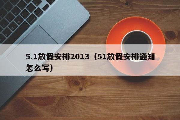 5.1放假安排2013（51放假安排通知怎么写）