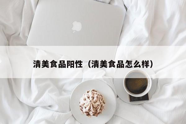 清美食品阳性（清美食品怎么样）