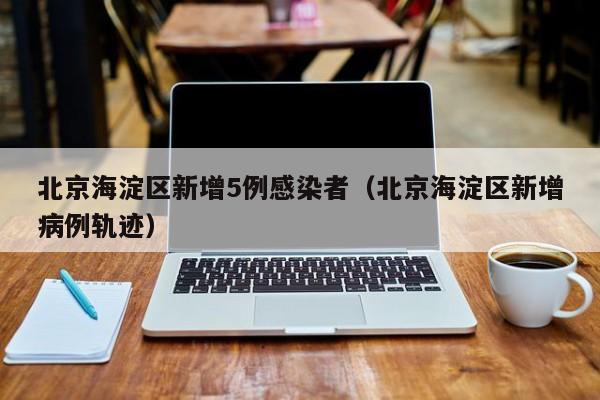 北京海淀区新增5例感染者（北京海淀区新增病例轨迹）