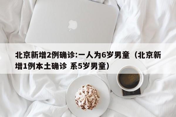 北京新增2例确诊:一人为6岁男童（北京新增1例本土确诊 系5岁男童）