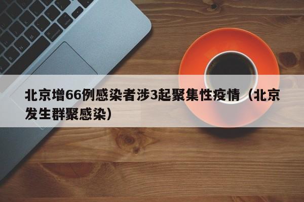 北京增66例感染者涉3起聚集性疫情（北京发生群聚感染）