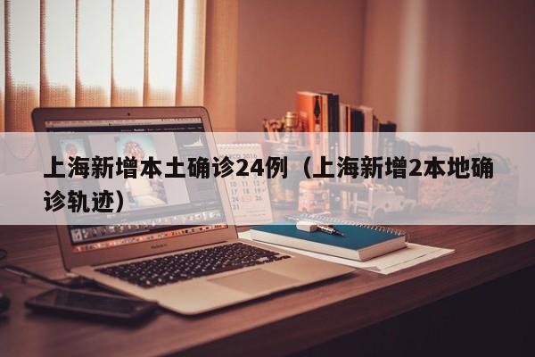 上海新增本土确诊24例（上海新增2本地确诊轨迹）