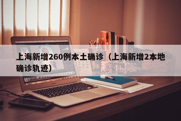 上海新增260例本土确诊（上海新增2本地确诊轨迹）