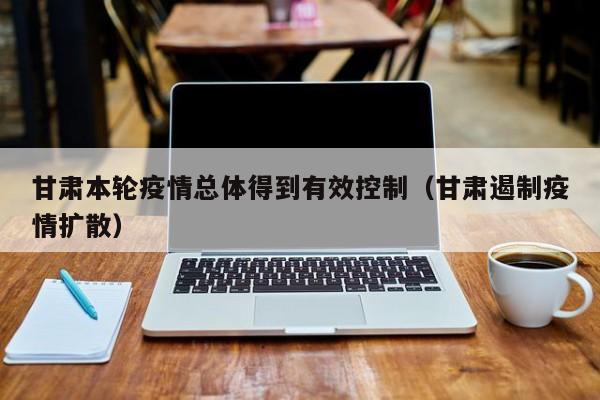 甘肃本轮疫情总体得到有效控制（甘肃遏制疫情扩散）