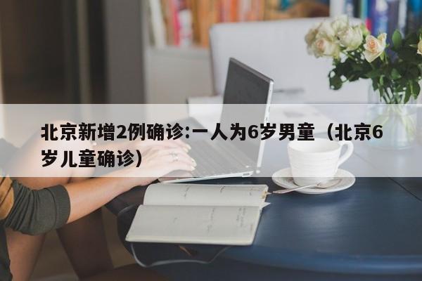 北京新增2例确诊:一人为6岁男童（北京6岁儿童确诊）