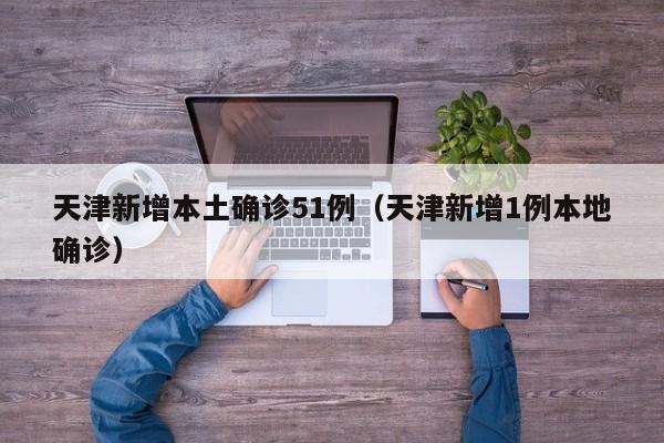 天津新增本土确诊51例（天津新增1例本地确诊）