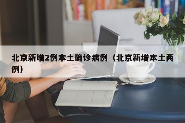 北京新增2例本土确诊病例（北京新增本土两例）