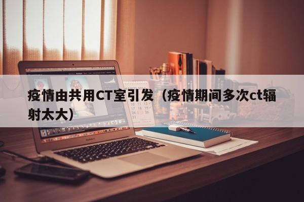 疫情由共用CT室引发（疫情期间多次ct辐射太大）