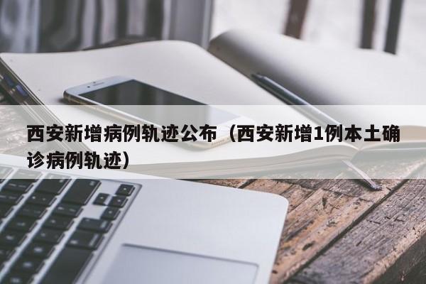 西安新增病例轨迹公布（西安新增1例本土确诊病例轨迹）