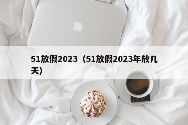 51放假2023（51放假2023年放几天）