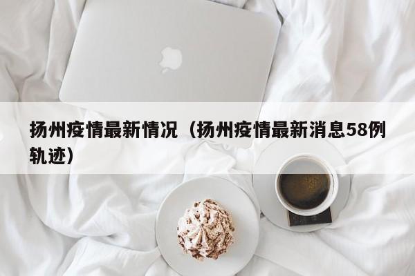 扬州疫情最新情况（扬州疫情最新消息58例轨迹）