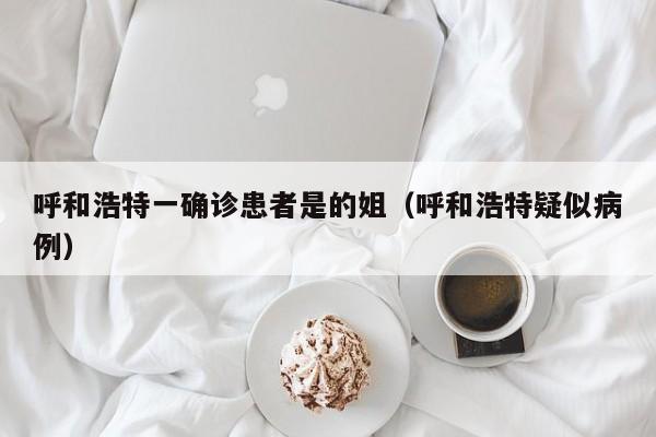 呼和浩特一确诊患者是的姐（呼和浩特疑似病例）