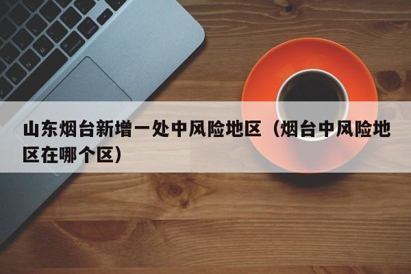 山东烟台新增一处中风险地区（烟台中风险地区在哪个区）