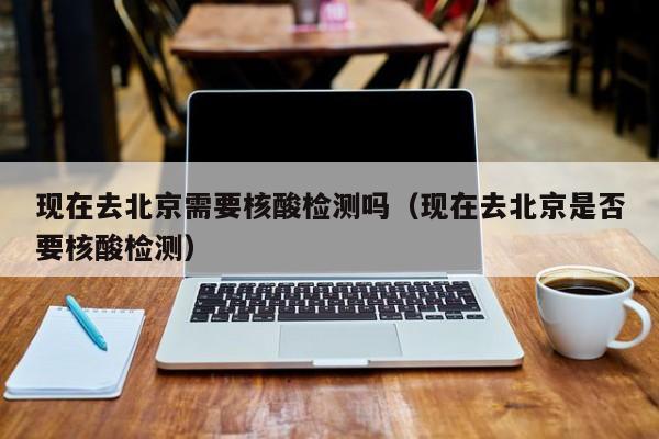 现在去北京需要核酸检测吗（现在去北京是否要核酸检测）