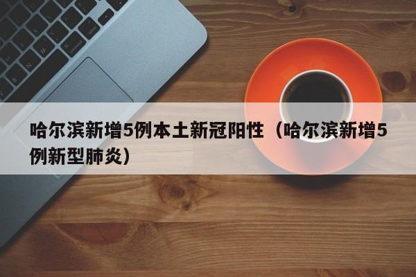 哈尔滨新增5例本土新冠阳性（哈尔滨新增5例新型肺炎）