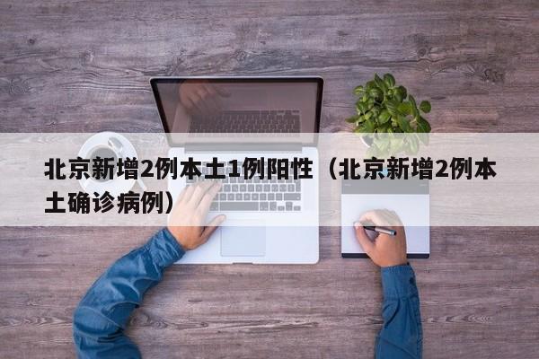 北京新增2例本土1例阳性（北京新增2例本土确诊病例）