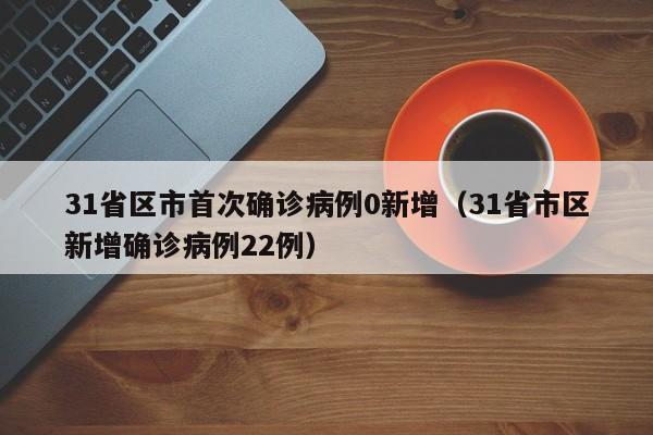 31省区市首次确诊病例0新增（31省市区新增确诊病例22例）