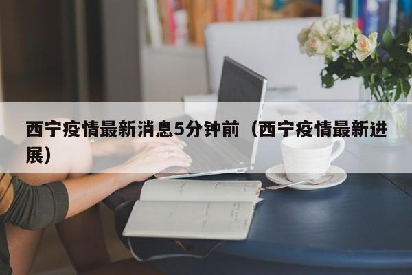 西宁疫情最新消息5分钟前（西宁疫情最新进展）