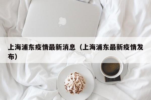 上海浦东疫情最新消息（上海浦东最新疫情发布）