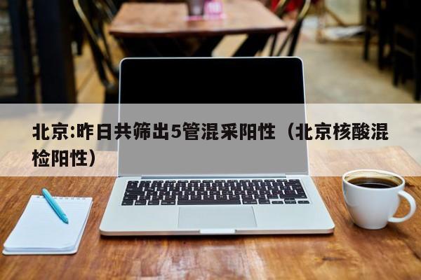 北京:昨日共筛出5管混采阳性（北京核酸混检阳性）